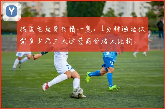 我国电话费行情一览，1分钟通话仅需多少元三大运营商价格大比拼，速看